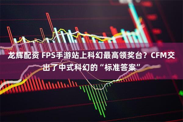 龙辉配资 FPS手游站上科幻最高领奖台？CFM交出了中式科幻的“标准答案”