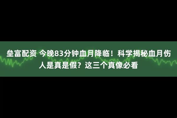 垒富配资 今晚83分钟血月降临！科学揭秘血月伤人是真是假？这三个真像必看
